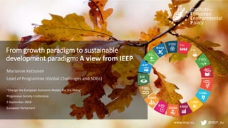 www.ieep.eu @IEEP_eu
From growth paradigm to sustainable
development paradigm: A view from IEEP
Marianne Kettunen
Lead of Programme (Global Challenges and SDGs)
“Change the European Economic Model, For the Many”
Progressive Society Conference
5 September 2018
European Parliament
 