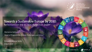 www.ieep.eu @IEEP_eu
Towards a Sustainable Europe by 2030:
Reflections on the EC SDG Reflection paper
Marianne Kettunen
Head of Programme (Global Challenges and SDGs)
EULawSD Webinar Series
4 April 2019
© Photo by Aaron Burden via Unsplash
 