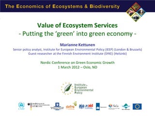 Value of Ecosystem Services
- Putting the ‘green’ into green economy Marianne Kettunen

Senior policy analyst, Institute for European Environmental Policy (IEEP) (London & Brussels)
Guest researcher at the Finnish Environment Institute (SYKE) (Helsinki)

Nordic Conference on Green Economic Growth
1 March 2012 – Oslo, NO

 