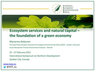 www.ieep.eu
@IEEP_eu
Ecosystem services and natural capital –
the foundation of a green economy
Marianne Kettunen
Principal Policy Analyst, Institute for European Environmental Policy (IEEP) - London / Brussels
Guest Researcher Finnish Environment Institute - Helsinki
25 - 27 February 2015
International Symposium on Northern Development
Québec City, Canada
 