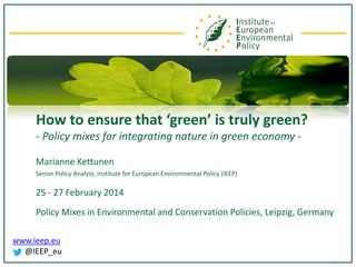 How to ensure that ‘green’ is truly green?
- Policy mixes for integrating nature in green economy Marianne Kettunen
Senior Policy Analyst, Institute for European Environmental Policy (IEEP)

25 - 27 February 2014
Policy Mixes in Environmental and Conservation Policies, Leipzig, Germany
www.ieep.eu
@IEEP_eu

 