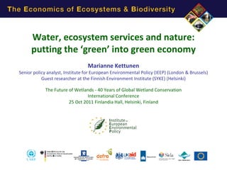 Water, ecosystem services and nature:
putting the ‘green’ into green economy
Marianne Kettunen
Senior policy analyst, Institute for European Environmental Policy (IEEP) (London & Brussels)
Guest researcher at the Finnish Environment Institute (SYKE) (Helsinki)

The Future of Wetlands - 40 Years of Global Wetland Conservation
International Conference
25 Oct 2011 Finlandia Hall, Helsinki, Finland

 