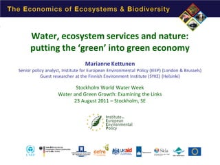Water, ecosystem services and nature:
putting the ‘green’ into green economy
Marianne Kettunen

Senior policy analyst, Institute for European Environmental Policy (IEEP) (London & Brussels)
Guest researcher at the Finnish Environment Institute (SYKE) (Helsinki)

Stockholm World Water Week
Water and Green Growth: Examining the Links
23 August 2011 – Stockholm, SE

 