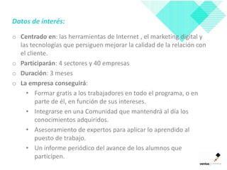 Datos de interés:

o Centrado en: las herramientas de Internet , el marketing digital y
  las tecnologías que persiguen mejorar la calidad de la relación con
  el cliente.
o Participarán: 4 sectores y 40 empresas
o Duración: 3 meses
o La empresa conseguirá:
    • Formar gratis a los trabajadores en todo el programa, o en
        parte de él, en función de sus intereses.
    • Integrarse en una Comunidad que mantendrá al día los
        conocimientos adquiridos.
    • Asesoramiento de expertos para aplicar lo aprendido al
        puesto de trabajo.
    • Un informe periódico del avance de los alumnos que
        participen.
 