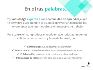 En otras palabras…
my knowledge expertia es una comunidad de aprendizaje que
te permitirá estar siempre al día para aprovechar al máximo las
   herramientas que Internet ofrece en tu puesto de trabajo.

Para conseguirlo, reproduce el modo en que todos aprendemos
        cotidianamente dentro y fuera de Internet, con:

              Continuidad: nunca dejamos de aprender
    Interactividad: aprendemos de nuestra interacción con los otros
        Colaboración: la cooperación enriquece el aprendizaje
    Intercambio de roles: a veces aprendemos, a veces enseñamos
 
