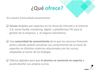 ¿Qué ofrece?
En nuestra Comunidad encontramos:

 Cursos dirigidos por expertos en las áreas de Internet y el entorno
  2.0, social media, marketing digital y plataformas TIC para la
  gestión de la empresa y el negocio electrónico.

 Una comunidad de conocimiento de la que los alumnos formarán
  parte y donde podrán actualizar sus conocimiento de la mano de
  expertos en distintas materias relacionadas con los cursos,
  adaptados al sector de las bodegas

 Talleres digitales para que el alumno se convierta en experto y
  pueda diseñar sus propios cursos.
 
