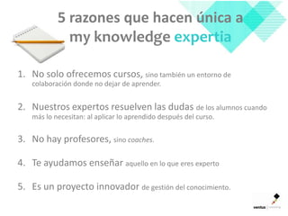 5 razones que hacen única a
             my knowledge expertia

1. No solo ofrecemos cursos, sino también un entorno de
   colaboración donde no dejar de aprender.


2. Nuestros expertos resuelven las dudas de los alumnos cuando
   más lo necesitan: al aplicar lo aprendido después del curso.


3. No hay profesores, sino coaches.

4. Te ayudamos enseñar aquello en lo que eres experto

5. Es un proyecto innovador de gestión del conocimiento.
 