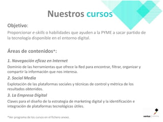 Nuestros cursos
Objetivo:
Proporcionar e-skills o habilidades que ayuden a la PYME a sacar partido de
la tecnología disponible en el entorno digital.

Áreas de contenidos*:
1. Navegación eficaz en Internet
Dominio de las herramientas que ofrece la Red para encontrar, filtrar, organizar y
compartir la información que nos interesa.
2. Social Media
Explotación de las plataformas sociales y técnicas de control y métrica de los
resultados obtenidos.
3. La Empresa Digital
Claves para el diseño de la estrategia de marketing digital y la identificación e
integración de plataformas tecnológicas útiles.

*Ver programa de los cursos en el fichero anexo.
 