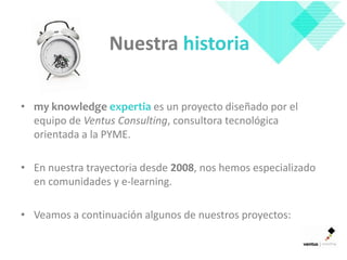 Nuestra historia

• my knowledge expertia es un proyecto diseñado por el
  equipo de Ventus Consulting, consultora tecnológica
  orientada a la PYME.

• En nuestra trayectoria desde 2008, nos hemos especializado
  en comunidades y e-learning.

• Veamos a continuación algunos de nuestros proyectos:
 