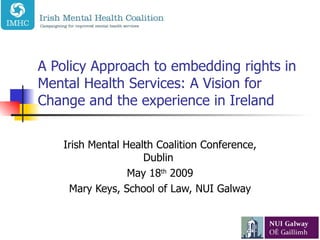 A Policy Approach to embedding rights in Mental Health Services: A Vision for Change and the experience in Ireland Irish Mental Health Coalition Conference, Dublin  May 18 th  2009 Mary Keys, School of Law, NUI Galway 