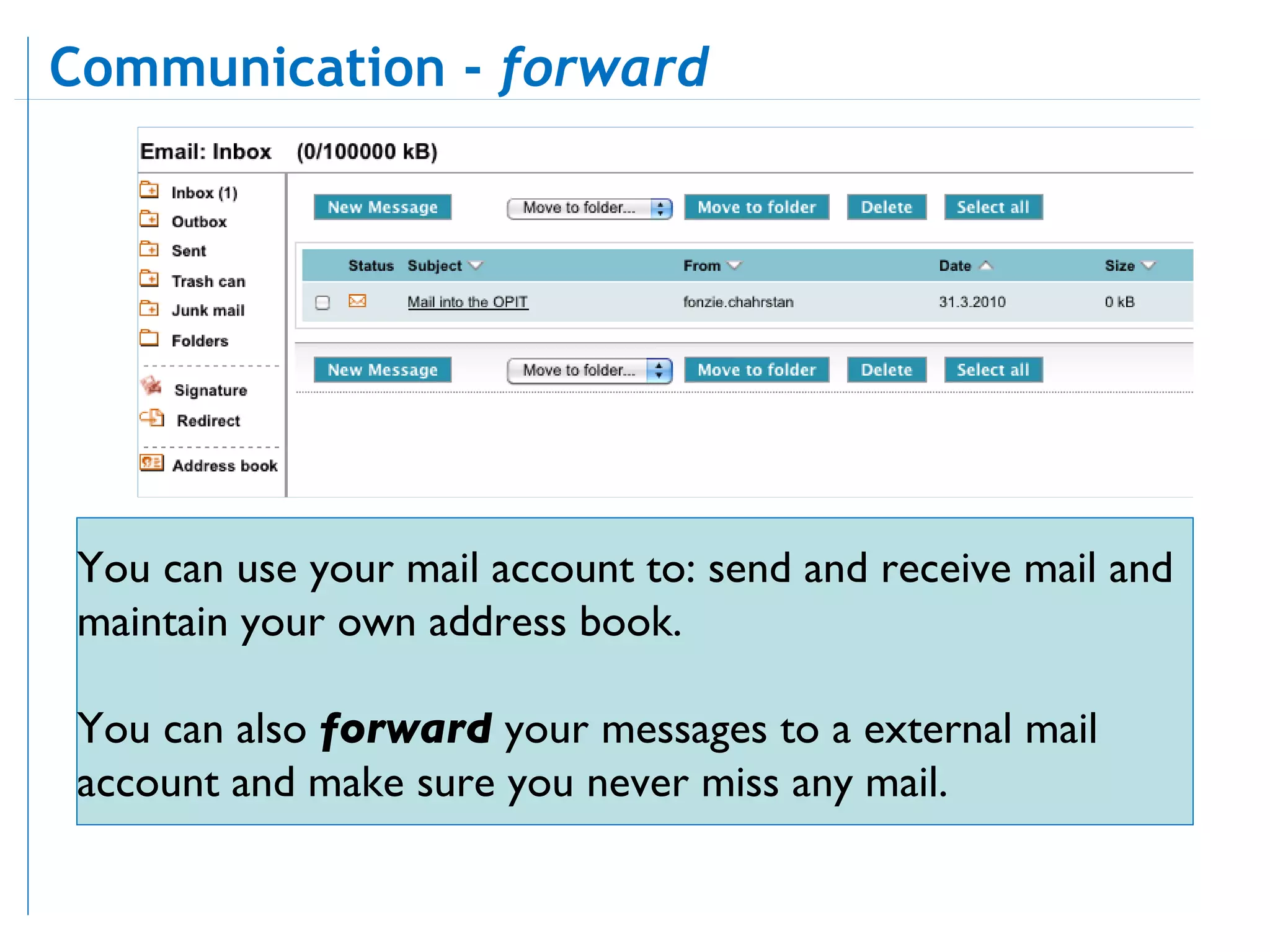 Communication -  forward You can use your mail account to: send and receive mail and maintain your own address book.  You can also  forward  your messages to a external mail account and make sure you never miss any mail.  