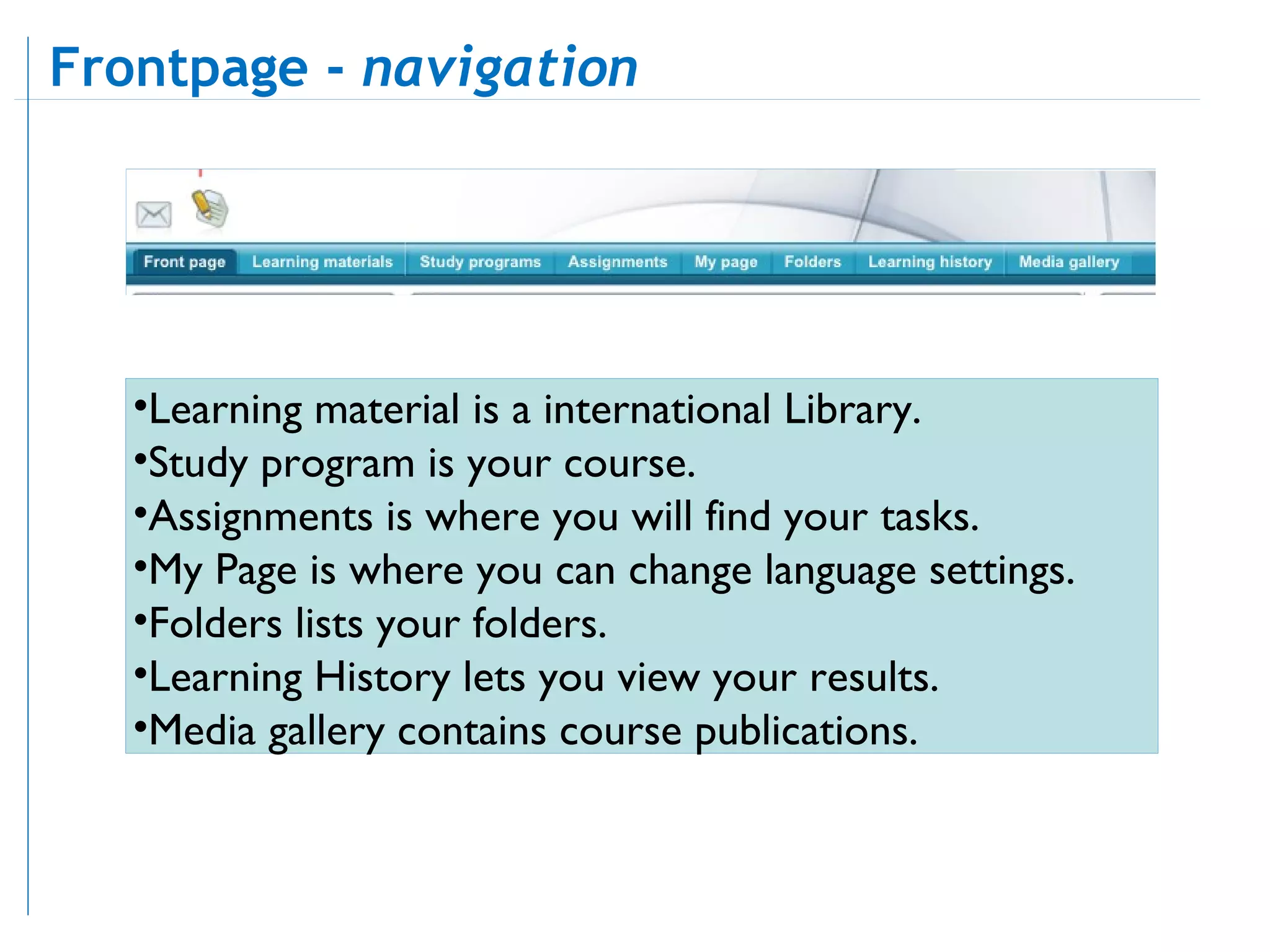 Learning material is a international Library.  Study program is your course.  Assignments is where you will find your tasks.  My Page is where you can change language settings.  Folders lists your folders.  Learning History lets you view your results.  Media gallery contains course publications.  Frontpage -  navigation   