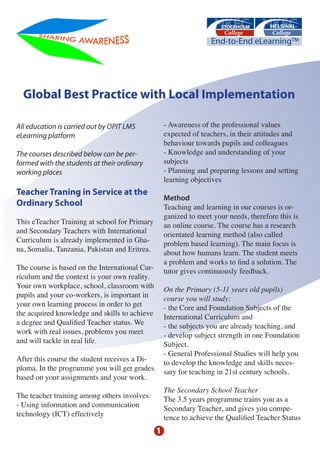 Global Best Practice with Local Implementation

All education is carried out by OPIT LMS            - Awareness of the professional values
eLearning platform                                  expected of teachers, in their attitudes and
                                                    behaviour towards pupils and colleagues
The courses described below can be per-             - Knowledge and understanding of your
formed with the students at their ordinary          subjects
working places                                      - Planning and preparing lessons and setting
                                                    learning objectives
Teacher Traning in Service at the
                                                    Method
Ordinary School                                     Teaching and learning in our courses is or-
                                                    ganized to meet your needs, therefore this is
This eTeacher Training at school for Primary        an online course. The course has a research
and Secondary Teachers with International           orientated learning method (also called
Curriculum is already implemented in Gha-           problem based learning). The main focus is
na, Somalia, Tanzania, Pakistan and Eritrea.        about how humans learn. The student meets
                                                    a problem and works to find a solution. The
The course is based on the International Cur-       tutor gives continuously feedback.
riculum and the context is your own reality.
Your own workplace, school, classroom with          On the Primary (5-11 years old pupils)
pupils and your co-workers, is important in         course you will study:
your own learning process in order to get           - the Core and Foundation Subjects of the
the acquired knowledge and skills to achieve        International Curriculum and
a degree and Qualified Teacher status. We           - the subjects you are already teaching, and
work with real issues, problems you meet            - develop subject strength in one Foundation
and will tackle in real life.                       Subject.
                                                    - General Professional Studies will help you
After this course the student receives a Di-        to develop the knowledge and skills neces-
ploma. In the programme you will get grades         sary for teaching in 21st century schools.
based on your assignments and your work.
                                                    The Secondary School Teacher
The teacher training among others involves:         The 3.5 years programme trains you as a
- Using information and communication               Secondary Teacher, and gives you compe-
technology (ICT) effectively                        tence to achieve the Qualified Teacher Status
                                                1
 
