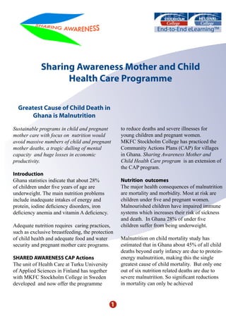 Sharing Awareness Mother and Child
                   Health Care Programme

  Greatest Cause of Child Death in
       Ghana is Malnutrition

Sustainable programs in child and pregnant        to reduce deaths and severe illnesses for
mother care with focus on nutrition would         young children and pregnant women.
avoid massive numbers of child and pregnant       MKFC Stockholm College has practiced the
mother deaths, a tragic dulling of mental         Community Actions Plans (CAP) for villages
capacity and huge losses in economic              in Ghana. Sharing Awareness Mother and
productivity.                                     Child Health Care program is an extension of
                                                  the CAP program.
Introduction
Ghana statistics indicate that about 28%          Nutrition outcomes
of children under five years of age are           The major health consequences of malnutrition
underweight. The main nutrition problems          are mortality and morbidity. Most at risk are
include inadequate intakes of energy and          children under five and pregnant women.
protein, iodine deficiency disorders, iron        Malnourished children have impaired immune
deficiency anemia and vitamin A deficiency.       systems which increases their risk of sickness
                                                  and death. In Ghana 28% of under five
Adequate nutrition requires caring practices,     children suffer from being underweight.
such as exclusive breastfeeding, the protection
of child health and adequate food and water       Malnutrition on child mortality study has
security and pregnant mother care programs.       estimated that in Ghana about 45% of all child
                                                  deaths beyond early infancy are due to protein-
SHARED AWARENESS CAP Actions                      energy malnutrition, making this the single
The unit of Health Care at Turku University       greatest cause of child mortality. But only one
of Applied Sciences in Finland has together       out of six nutrition related deaths are due to
with MKFC Stockholm College in Sweden             severe malnutrition. So significant reductions
developed and now offer the programme             in mortality can only be achieved


                                              1
 