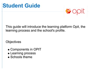 Student Guide


 This guide will introduce the learning platform Opit, the
 learning process and the school's profile.


 Objectives

    Components in OPIT
    Learning process
    Schools theme
 