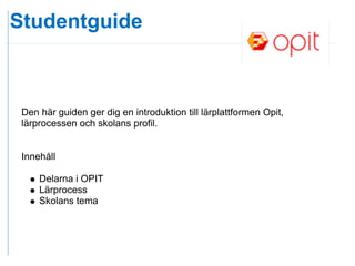 Studentguide



 Den här guiden ger dig en introduktion till lärplattformen Opit,
 lärprocessen och skolans profil.


 Innehåll

     Delarna i OPIT
     Lärprocess
     Skolans tema
 