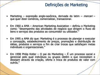 Definições de Marketing

• Marketing – expressão anglo-saxônica, derivada do latim – mercari –
  que quer dizer comércio, comercializar, transacionar.

• Em 1960 a AMA – American Marketing Assiciation – definiu o Marketing
  como: “desempenho das atividades de negócio que dirigem o fluxo de
  bens e serviços dos produtos ao consumidor ou utilizador.”

• Em 1995 a AMA diz que: Marketing é o processo de planejar e executar
  a concepção, estabelecimento de preços, promoções e distribuição de
  idéias, produtos e serviços a fim de criar trocas que satisfaçam metas
  individuais e organizacionais.”

• Em 1998 Philip Kotler – O pai do Marketing – É um processo social e
  gerencial pelo qual indivíduos ou grupos obtêm o que necessitam e
  desejam através da criação, oferta e troca de produtos de valor com
  outros.”
 