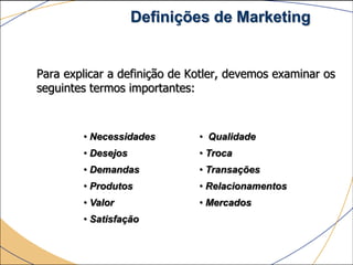 Definições de Marketing


Para explicar a definição de Kotler, devemos examinar os
seguintes termos importantes:



        • Necessidades        • Qualidade
        • Desejos             • Troca
        • Demandas            • Transações
        • Produtos            • Relacionamentos
        • Valor               • Mercados
        • Satisfação
 