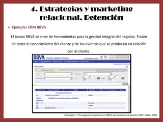 4. Estrategias y marketing
                relacional. Retención
 Ejemplo: CRM BBVA

 El banco BBVA se sirve de herramientas para la gestión integral del negocio. Tratan
  de tener el conocimiento del cliente y de los eventos que se producen en relación
                                   con el cliente.




                                 Granados, J. “Los negocios mayoristas en BBVA: herramientas de gestión-CRM”. BBVA. 2005.
 