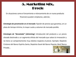 5. Marketing Mix.
                            Precio
   En situaciones como el lanzamiento o relanzamiento de un nuevo producto
                     financiero pueden emplearse, además:


Estrategia de penetración en el mercado: fijación de precios que garantiza, en un
plazo de tiempo mínimo, la mayor cuota y volumen de mercado posible.


Estrategia de “desnatado” (skimming): introducción del producto a un precio
elevado destinado a un segmento elitista del mercado que valora la innovación y
no tiene un comportamiento muy elástico respecto al precio. Ejemplo: Depósito
Cristiano del Banco Espíritu Santo, Depósito Gasol del Banco Popular, Banif Banca
Privada…
 