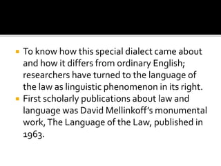  To know how this special dialect came about
and how it differs from ordinary English;
researchers have turned to the language of
the law as linguistic phenomenon in its right.
 First scholarly publications about law and
language was David Mellinkoff’s monumental
work,The Language of the Law, published in
1963.
 