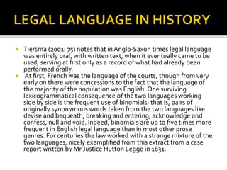  Tiersma (2001: 75) notes that in Anglo-Saxon times legal language
was entirely oral, with written text, when it eventually came to be
used, serving at ﬁrst only as a record of what had already been
performed orally.
 At first, French was the language of the courts, though from very
early on there were concessions to the fact that the language of
the majority of the population was English. One surviving
lexicogrammatical consequence of the two languages working
side by side is the frequent use of binomials; that is, pairs of
originally synonymous words taken from the two languages like
devise and bequeath, breaking and entering, acknowledge and
confess, null and void. Indeed, binomials are up to ﬁve times more
frequent in English legal language than in most other prose
genres. For centuries the law worked with a strange mixture of the
two languages, nicely exempliﬁed from this extract from a case
report written by Mr Justice Hutton Legge in 1631.
 