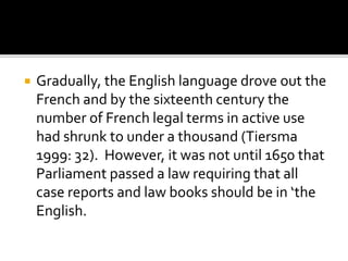  Gradually, the English language drove out the
French and by the sixteenth century the
number of French legal terms in active use
had shrunk to under a thousand (Tiersma
1999: 32). However, it was not until 1650 that
Parliament passed a law requiring that all
case reports and law books should be in ‘the
English.
 
