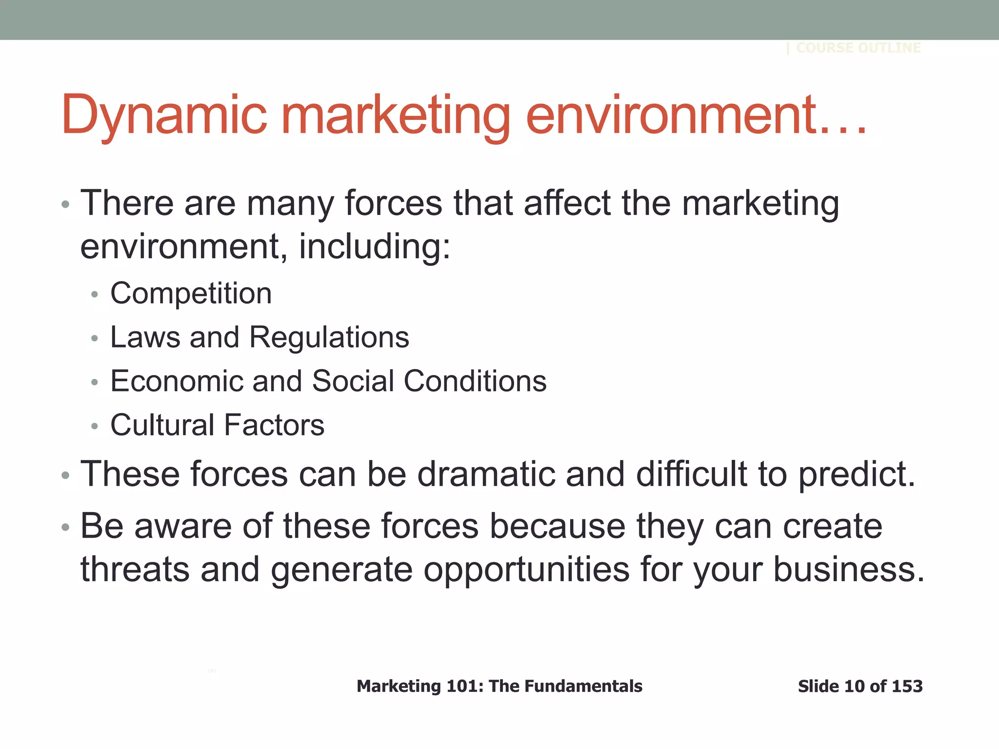 Marketing 101: The Fundamentals Slide 10 of 153
™
| COURSE OUTLINE
Dynamic marketing environment…
• There are many forces that affect the marketing
environment, including:
• Competition
• Laws and Regulations
• Economic and Social Conditions
• Cultural Factors
• These forces can be dramatic and difficult to predict.
• Be aware of these forces because they can create
threats and generate opportunities for your business.
 