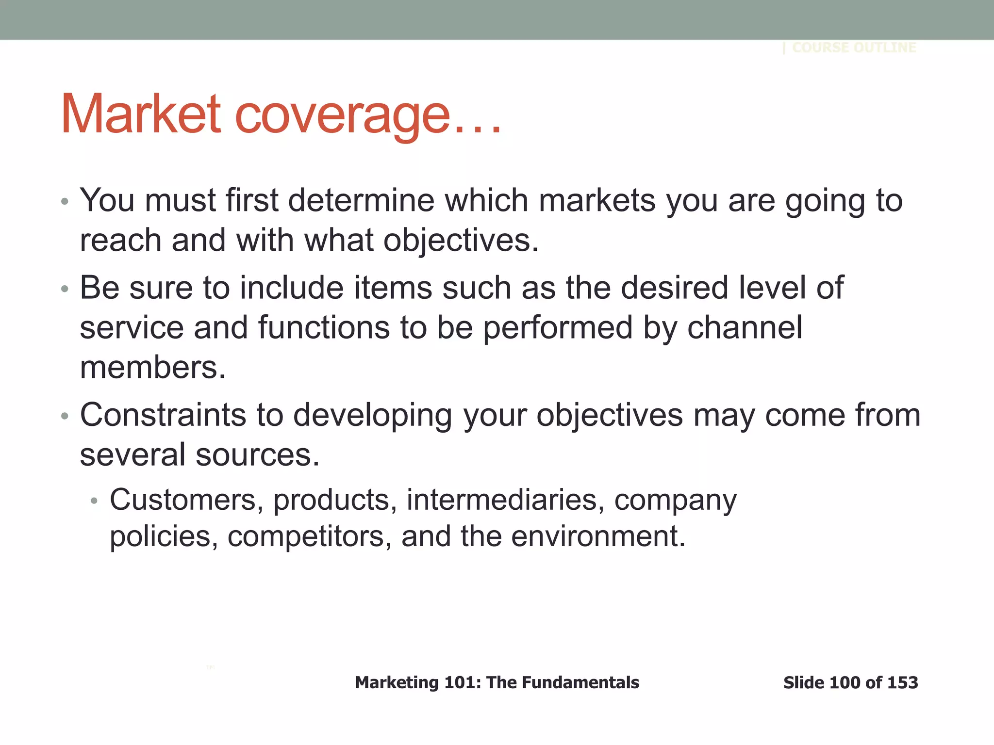 Marketing 101: The Fundamentals Slide 100 of 153
™
| COURSE OUTLINE
Market coverage…
• You must first determine which markets you are going to
reach and with what objectives.
• Be sure to include items such as the desired level of
service and functions to be performed by channel
members.
• Constraints to developing your objectives may come from
several sources.
• Customers, products, intermediaries, company
policies, competitors, and the environment.
 