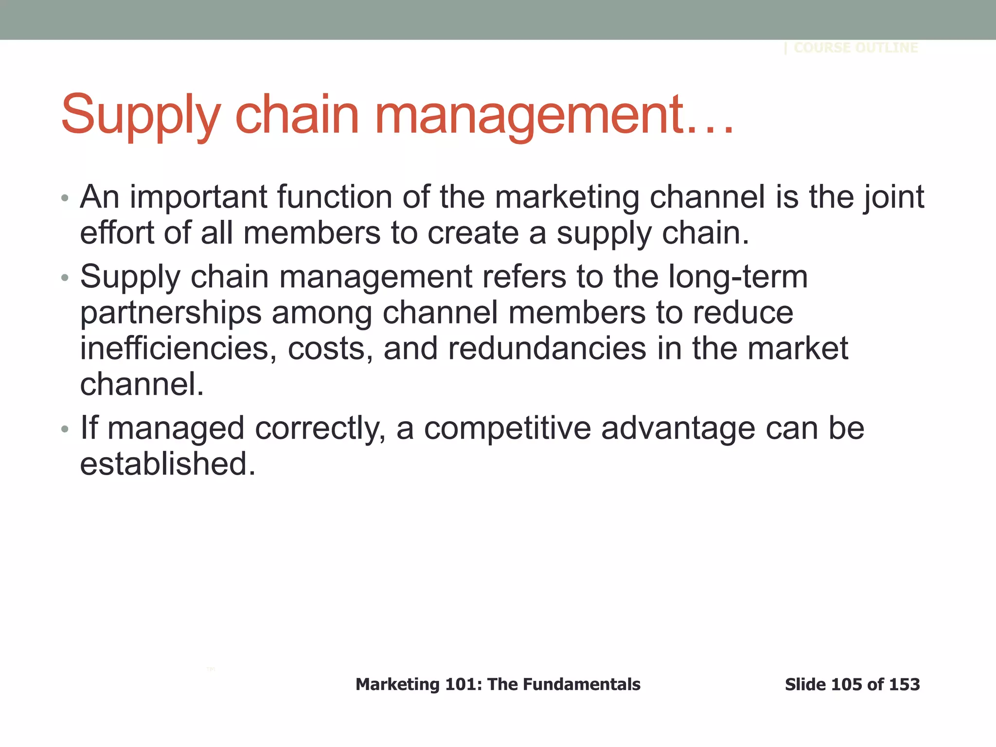 Marketing 101: The Fundamentals Slide 105 of 153
™
| COURSE OUTLINE
Supply chain management…
• An important function of the marketing channel is the joint
effort of all members to create a supply chain.
• Supply chain management refers to the long-term
partnerships among channel members to reduce
inefficiencies, costs, and redundancies in the market
channel.
• If managed correctly, a competitive advantage can be
established.
 