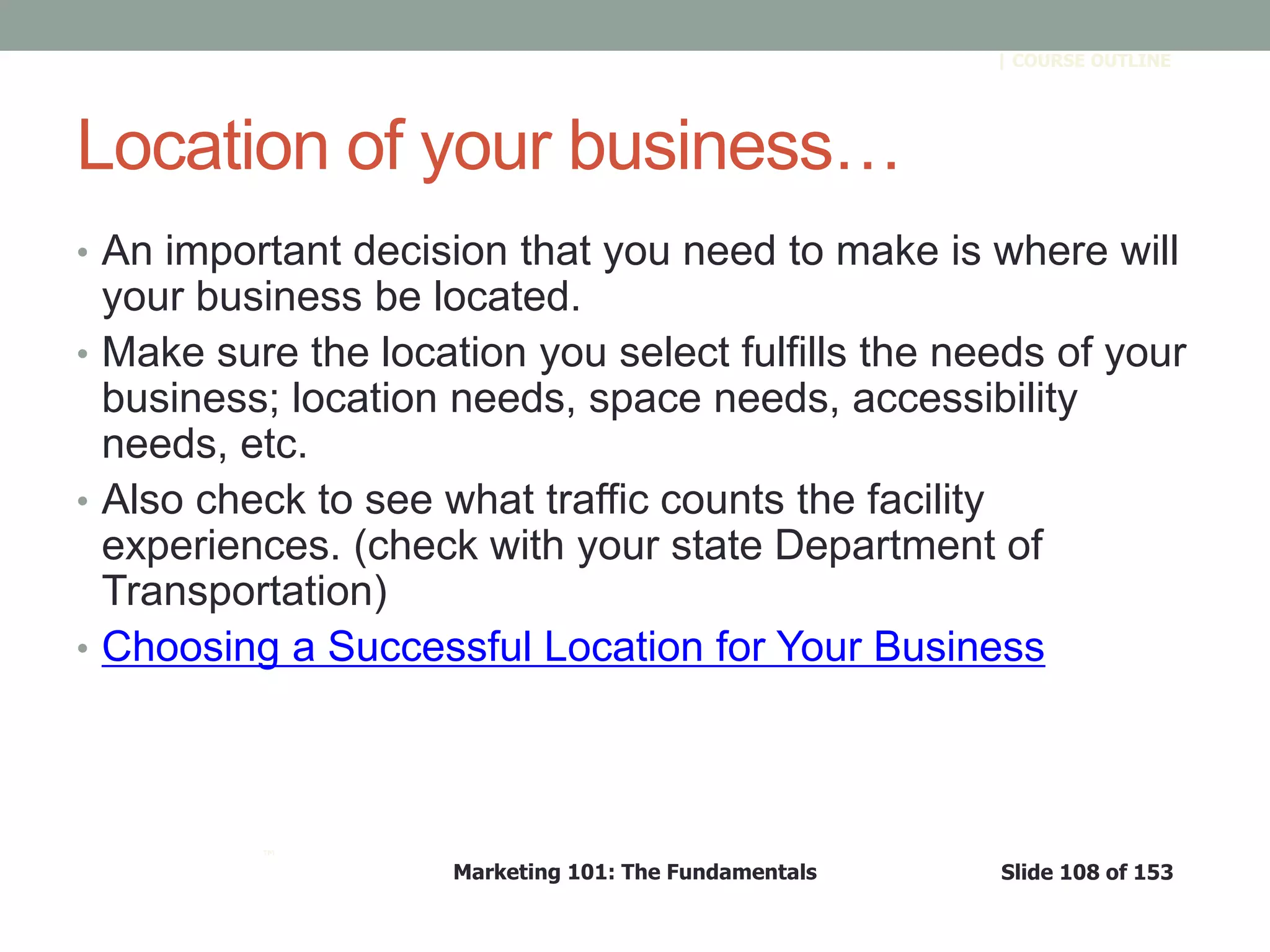 Marketing 101: The Fundamentals Slide 108 of 153
™
| COURSE OUTLINE
Location of your business…
• An important decision that you need to make is where will
your business be located.
• Make sure the location you select fulfills the needs of your
business; location needs, space needs, accessibility
needs, etc.
• Also check to see what traffic counts the facility
experiences. (check with your state Department of
Transportation)
• Choosing a Successful Location for Your Business
 