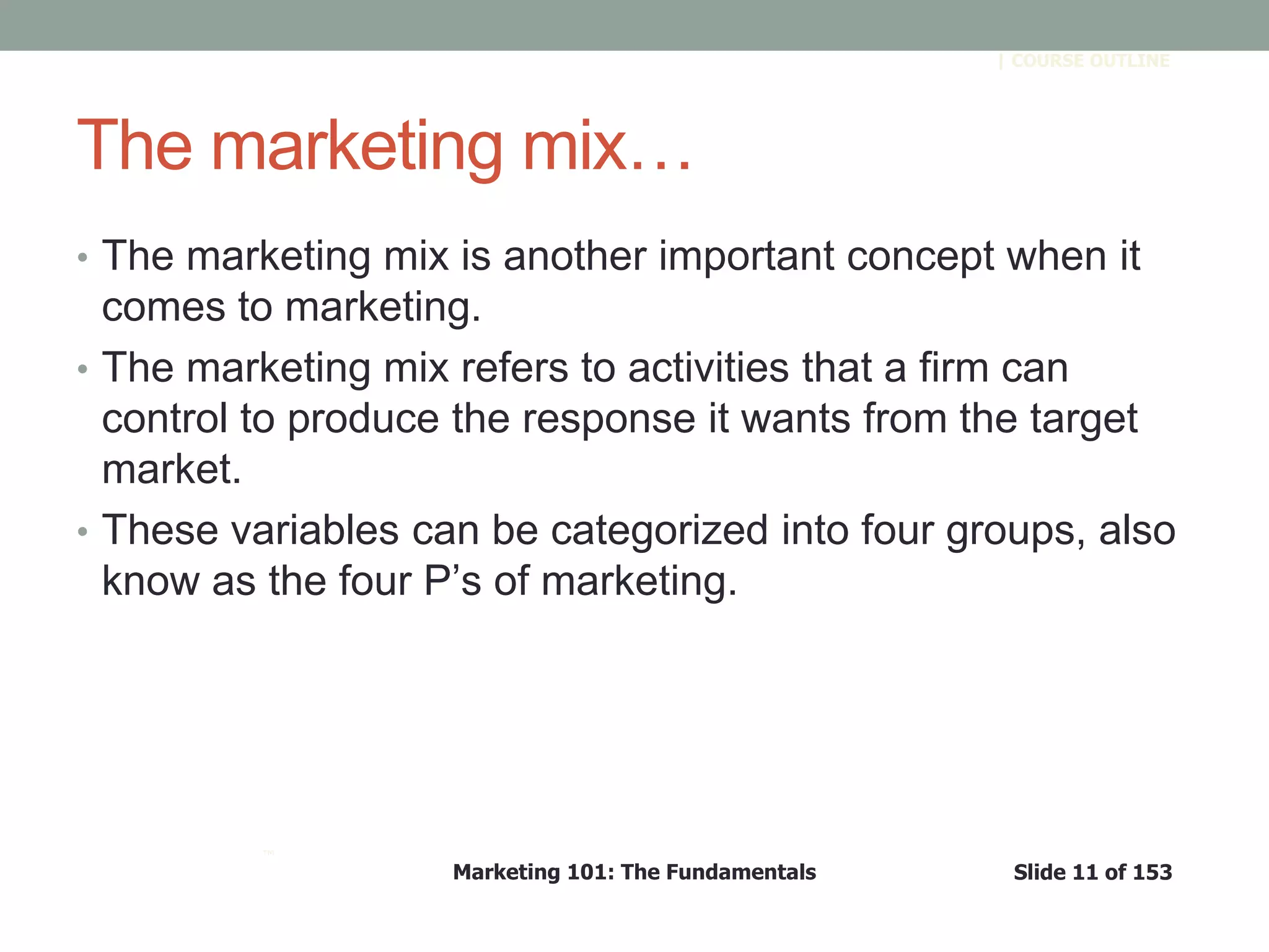 Marketing 101: The Fundamentals Slide 11 of 153
™
| COURSE OUTLINE
The marketing mix…
• The marketing mix is another important concept when it
comes to marketing.
• The marketing mix refers to activities that a firm can
control to produce the response it wants from the target
market.
• These variables can be categorized into four groups, also
know as the four P’s of marketing.
 