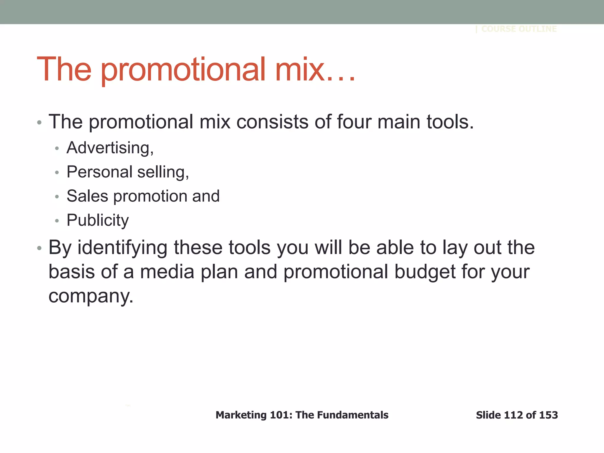 Marketing 101: The Fundamentals Slide 112 of 153
™
| COURSE OUTLINE
The promotional mix…
• The promotional mix consists of four main tools.
• Advertising,
• Personal selling,
• Sales promotion and
• Publicity
• By identifying these tools you will be able to lay out the
basis of a media plan and promotional budget for your
company.
 