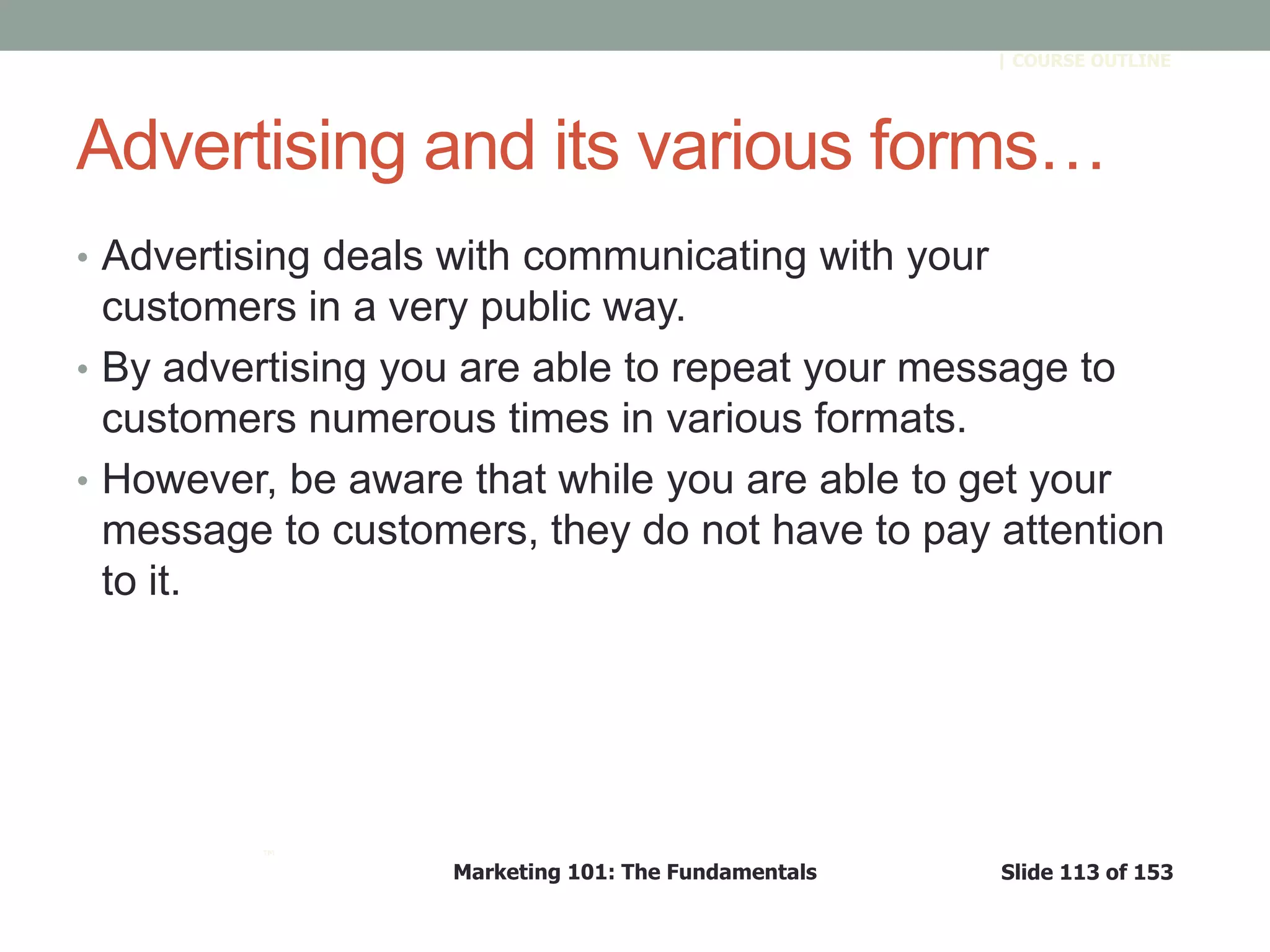 Marketing 101: The Fundamentals Slide 113 of 153
™
| COURSE OUTLINE
Advertising and its various forms…
• Advertising deals with communicating with your
customers in a very public way.
• By advertising you are able to repeat your message to
customers numerous times in various formats.
• However, be aware that while you are able to get your
message to customers, they do not have to pay attention
to it.
 