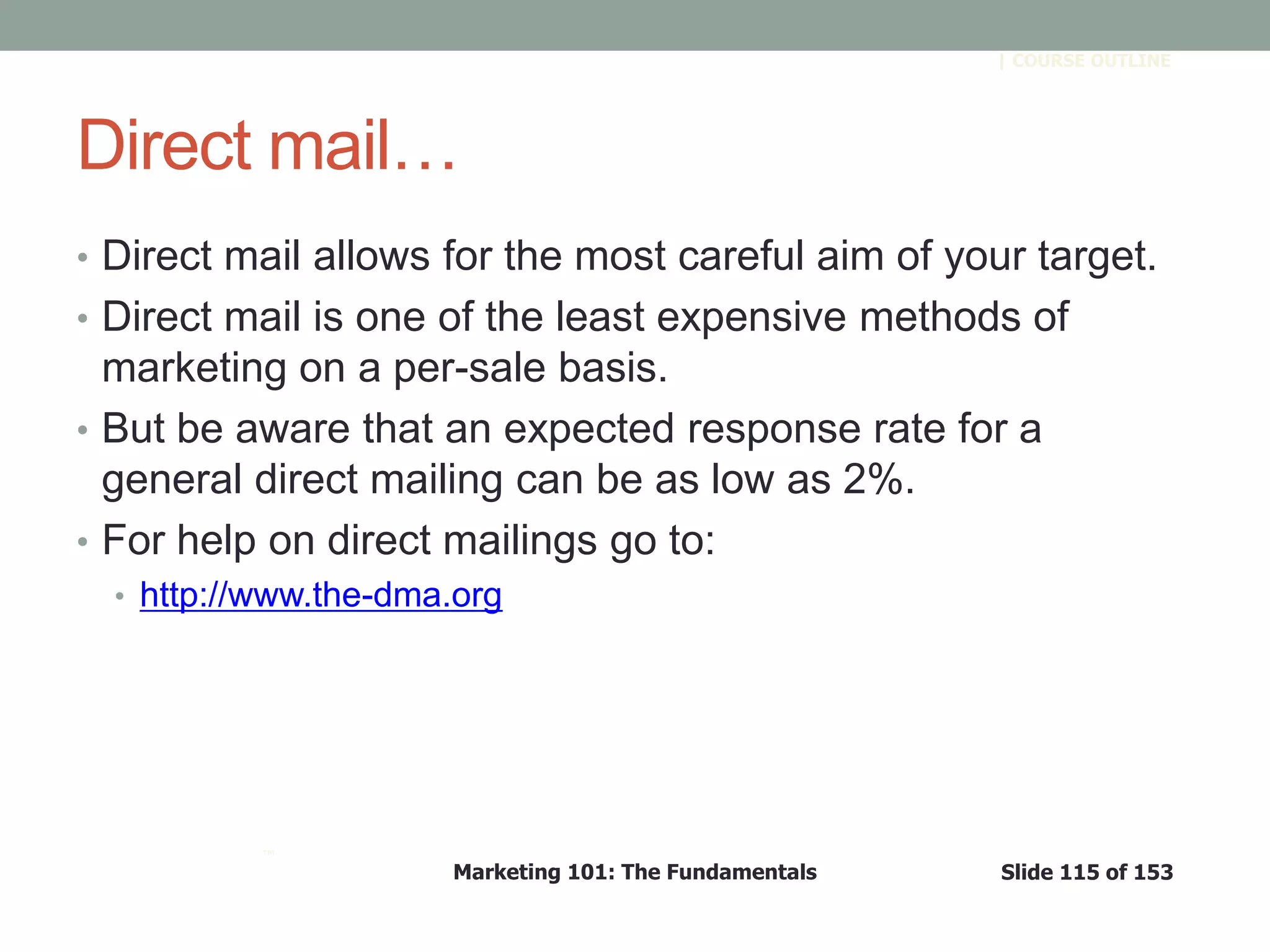 Marketing 101: The Fundamentals Slide 115 of 153
™
| COURSE OUTLINE
Direct mail…
• Direct mail allows for the most careful aim of your target.
• Direct mail is one of the least expensive methods of
marketing on a per-sale basis.
• But be aware that an expected response rate for a
general direct mailing can be as low as 2%.
• For help on direct mailings go to:
• http://www.the-dma.org
 