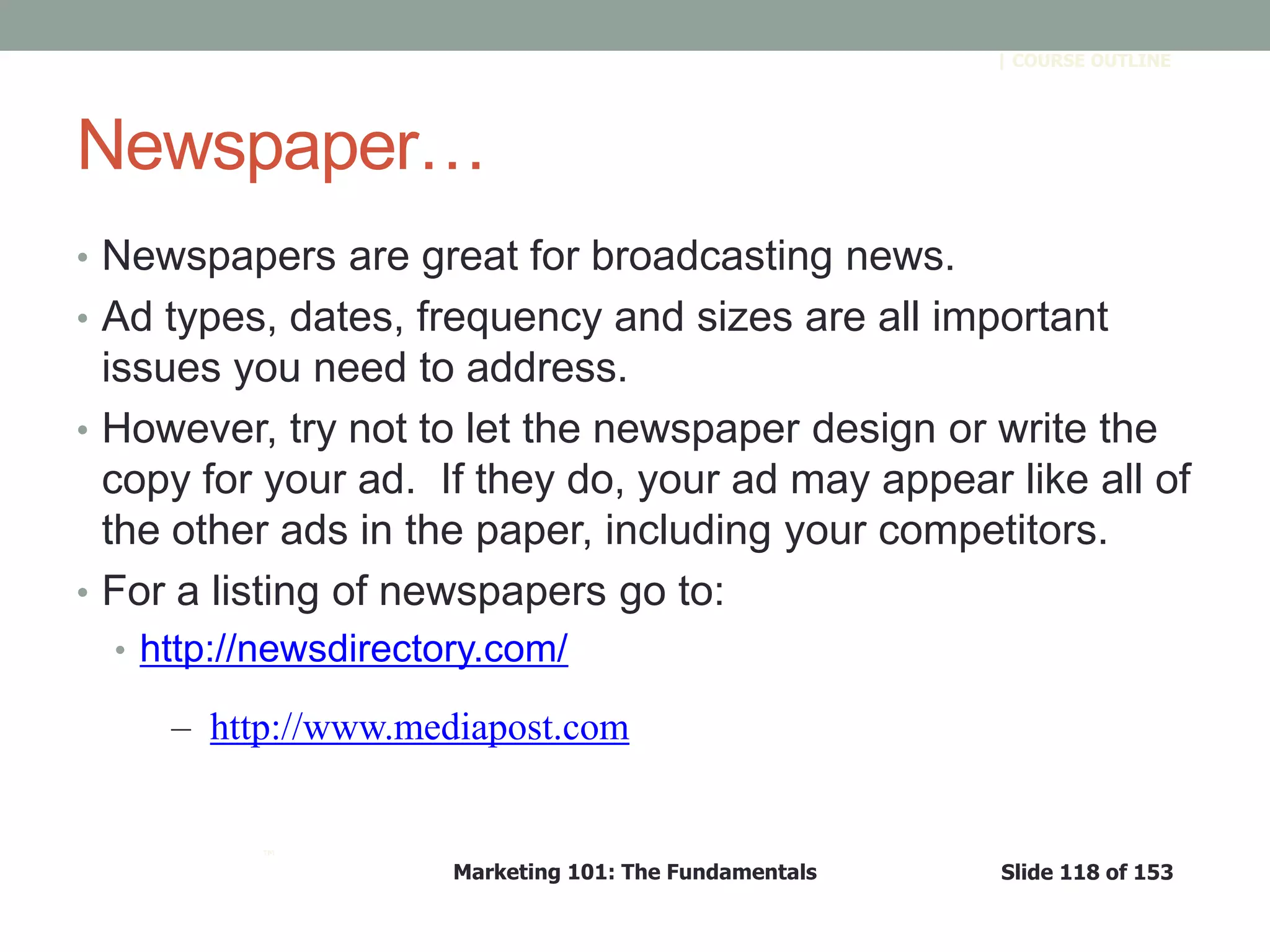 Marketing 101: The Fundamentals Slide 118 of 153
™
| COURSE OUTLINE
Newspaper…
• Newspapers are great for broadcasting news.
• Ad types, dates, frequency and sizes are all important
issues you need to address.
• However, try not to let the newspaper design or write the
copy for your ad. If they do, your ad may appear like all of
the other ads in the paper, including your competitors.
• For a listing of newspapers go to:
• http://newsdirectory.com/
– http://www.mediapost.com
 