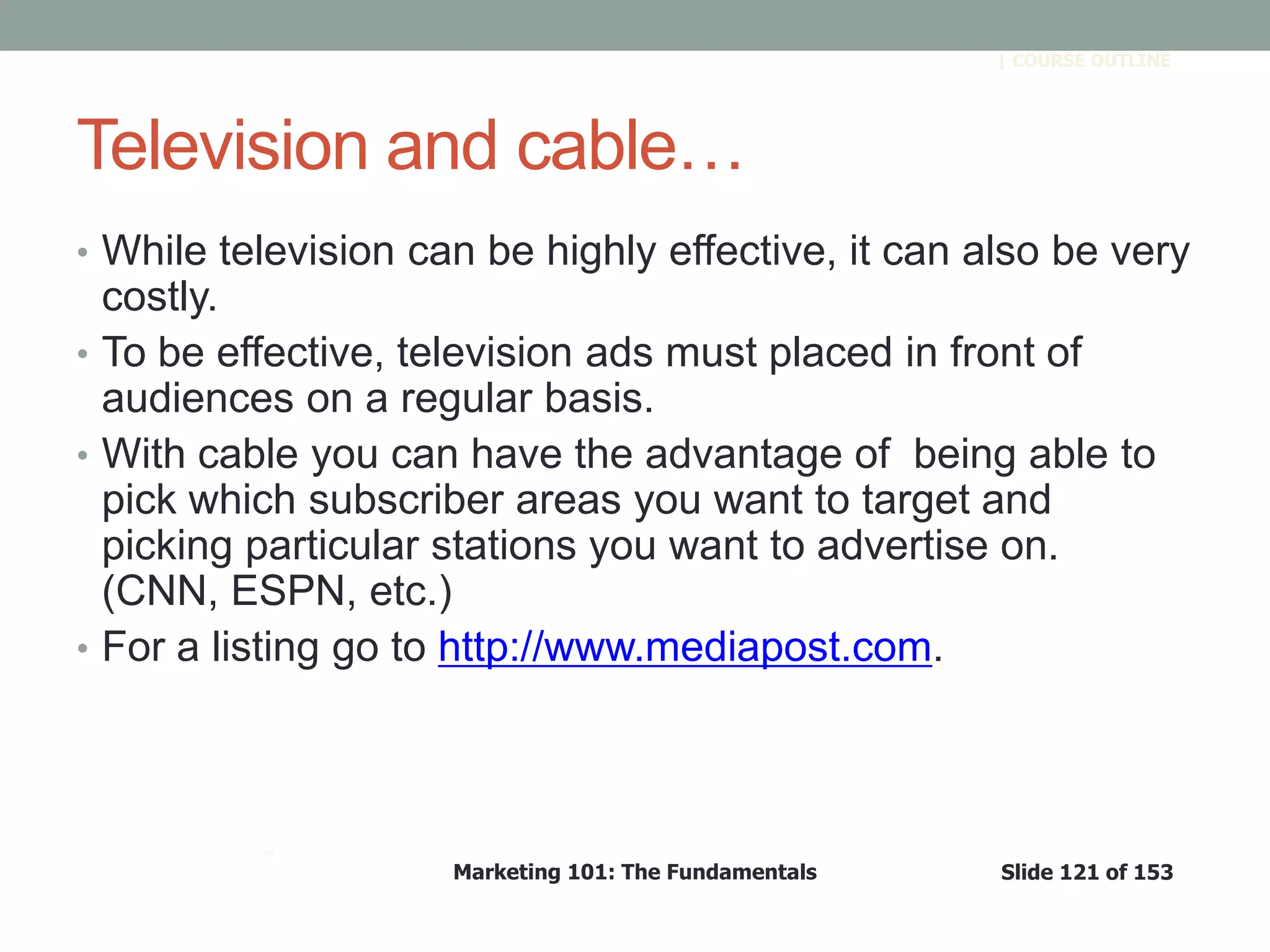 Marketing 101: The Fundamentals Slide 121 of 153
™
| COURSE OUTLINE
Television and cable…
• While television can be highly effective, it can also be very
costly.
• To be effective, television ads must placed in front of
audiences on a regular basis.
• With cable you can have the advantage of being able to
pick which subscriber areas you want to target and
picking particular stations you want to advertise on.
(CNN, ESPN, etc.)
• For a listing go to http://www.mediapost.com.
 