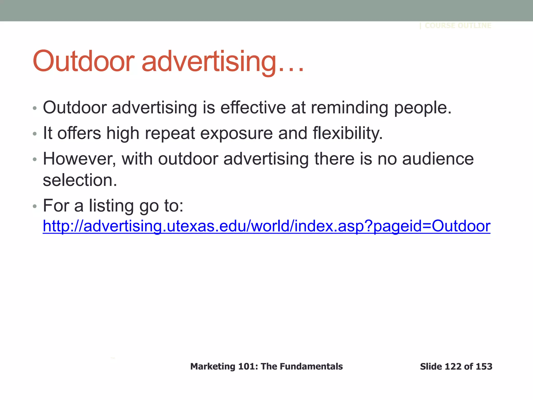 Marketing 101: The Fundamentals Slide 122 of 153
™
| COURSE OUTLINE
Outdoor advertising…
• Outdoor advertising is effective at reminding people.
• It offers high repeat exposure and flexibility.
• However, with outdoor advertising there is no audience
selection.
• For a listing go to:
http://advertising.utexas.edu/world/index.asp?pageid=Outdoor
 