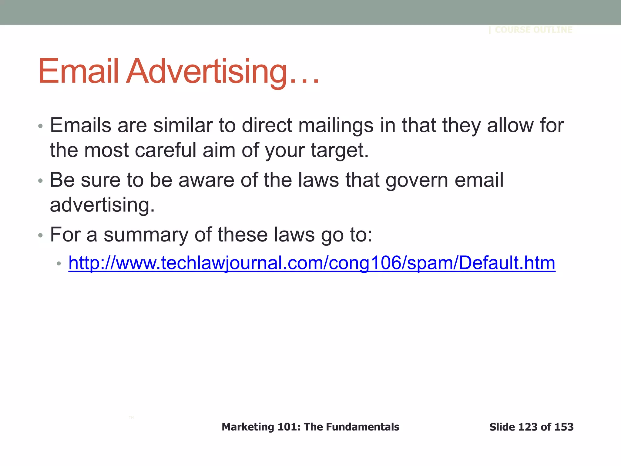 Marketing 101: The Fundamentals Slide 123 of 153
™
| COURSE OUTLINE
Email Advertising…
• Emails are similar to direct mailings in that they allow for
the most careful aim of your target.
• Be sure to be aware of the laws that govern email
advertising.
• For a summary of these laws go to:
• http://www.techlawjournal.com/cong106/spam/Default.htm
 
