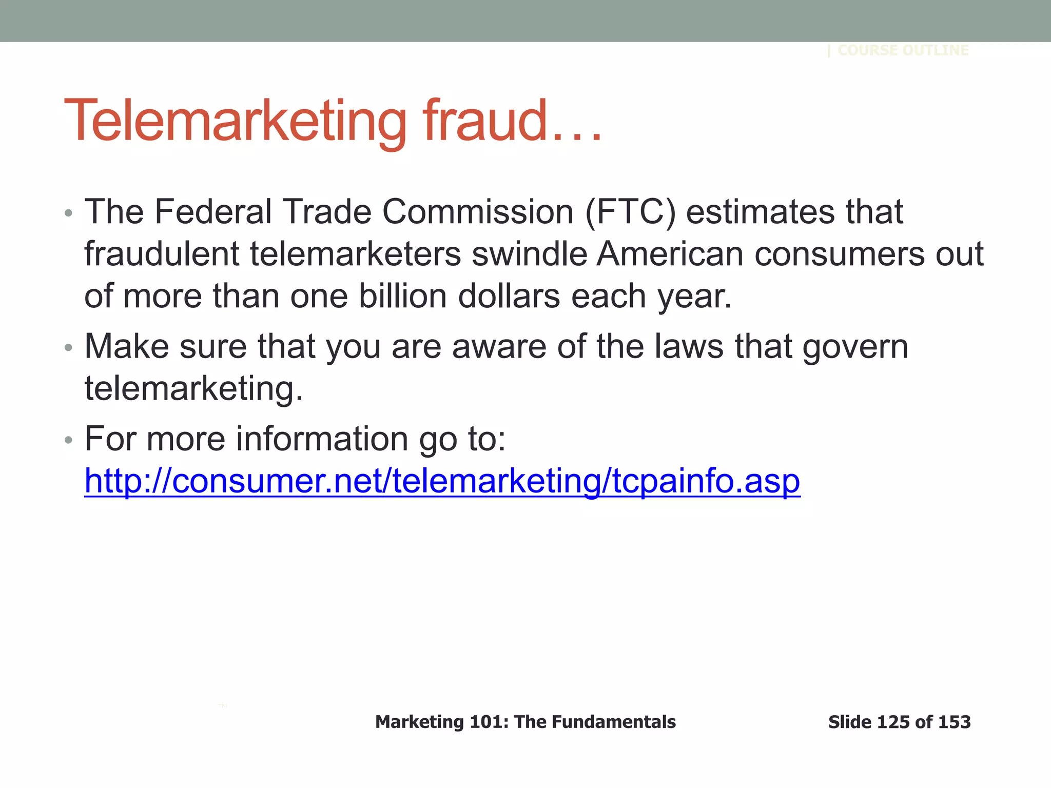 Marketing 101: The Fundamentals Slide 125 of 153
™
| COURSE OUTLINE
Telemarketing fraud…
• The Federal Trade Commission (FTC) estimates that
fraudulent telemarketers swindle American consumers out
of more than one billion dollars each year.
• Make sure that you are aware of the laws that govern
telemarketing.
• For more information go to:
http://consumer.net/telemarketing/tcpainfo.asp
 