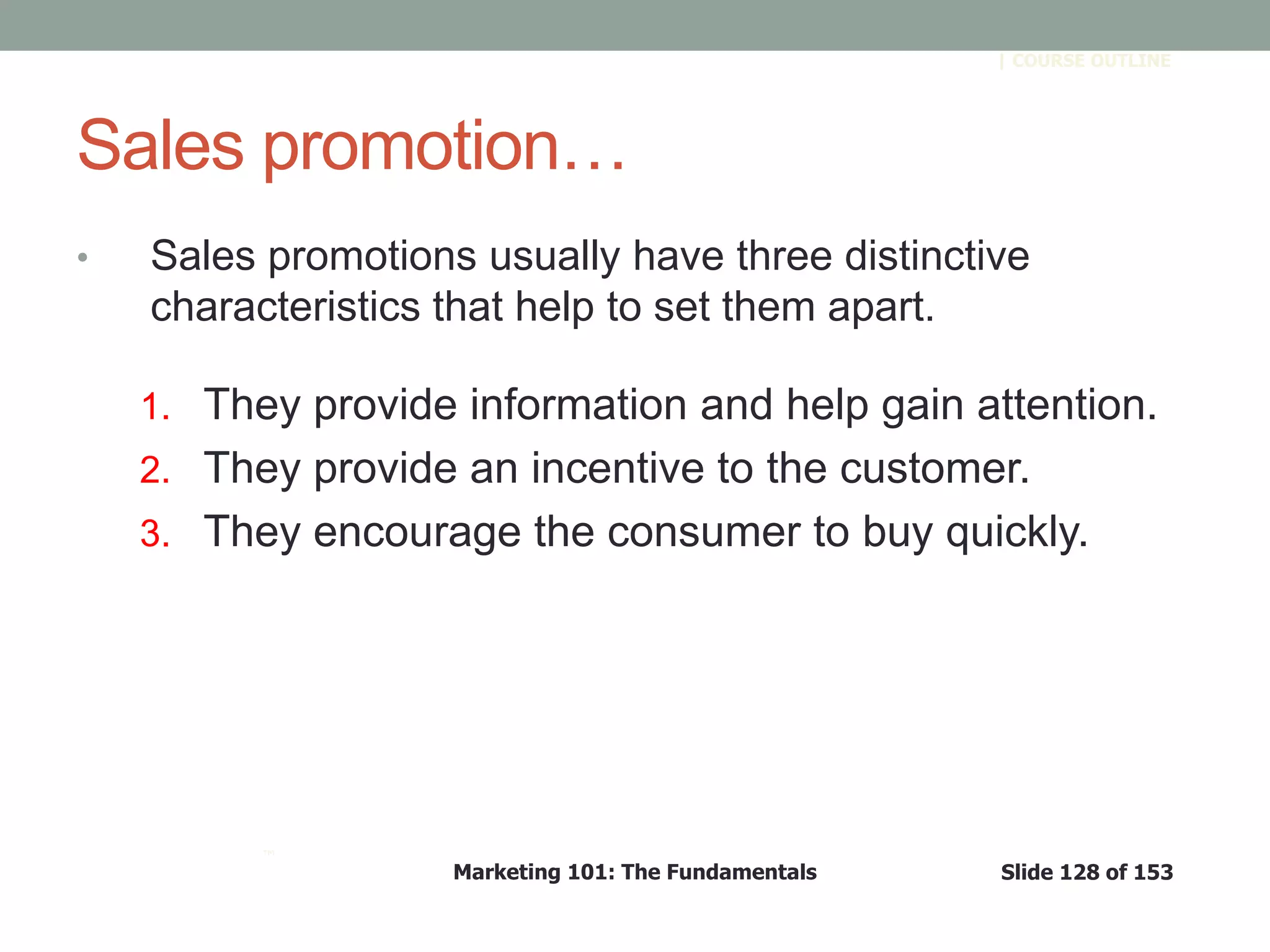 Marketing 101: The Fundamentals Slide 128 of 153
™
| COURSE OUTLINE
Sales promotion…
• Sales promotions usually have three distinctive
characteristics that help to set them apart.
1. They provide information and help gain attention.
2. They provide an incentive to the customer.
3. They encourage the consumer to buy quickly.
 