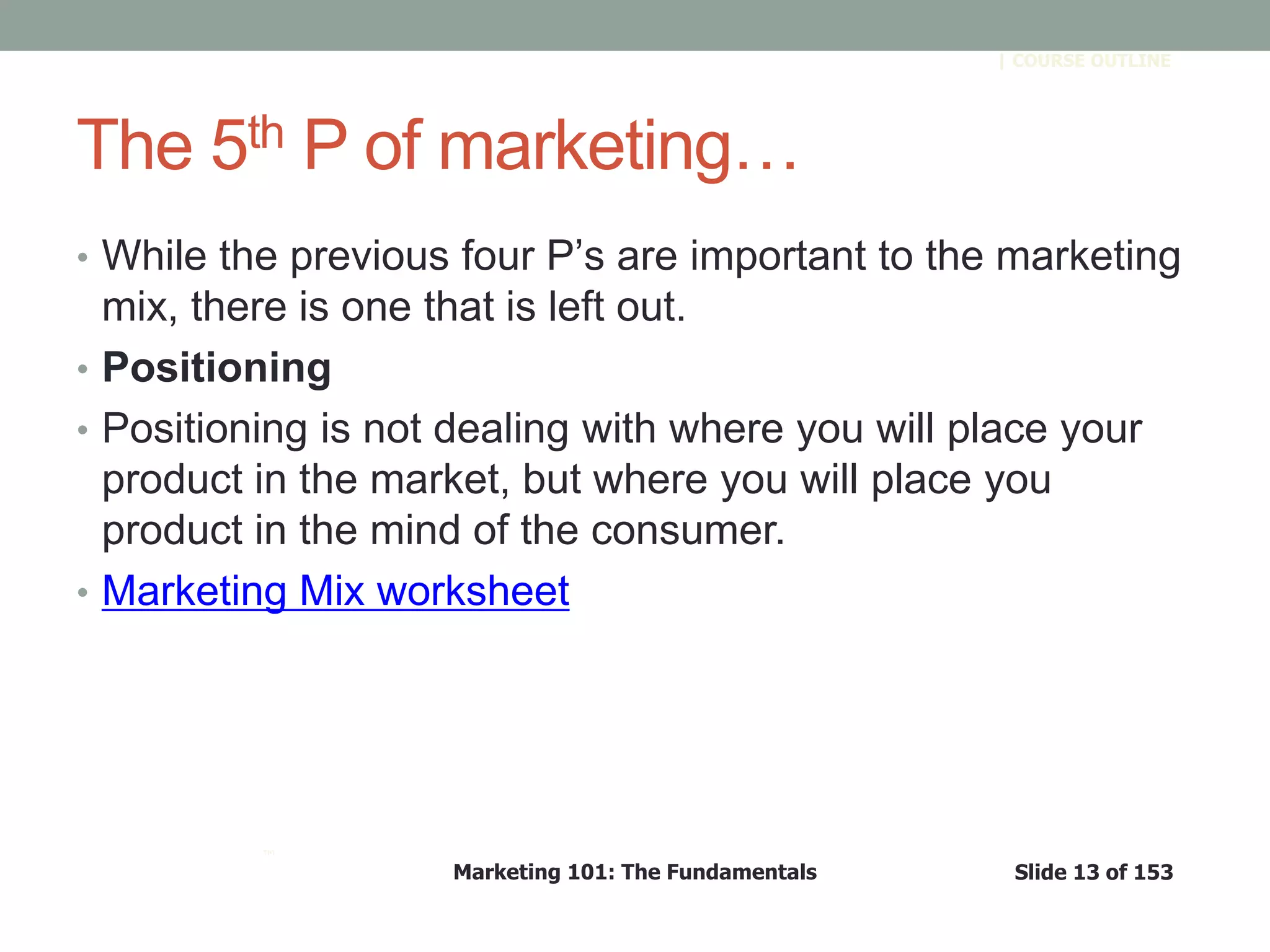 Marketing 101: The Fundamentals Slide 13 of 153
™
| COURSE OUTLINE
The 5th P of marketing…
• While the previous four P’s are important to the marketing
mix, there is one that is left out.
• Positioning
• Positioning is not dealing with where you will place your
product in the market, but where you will place you
product in the mind of the consumer.
• Marketing Mix worksheet
 
