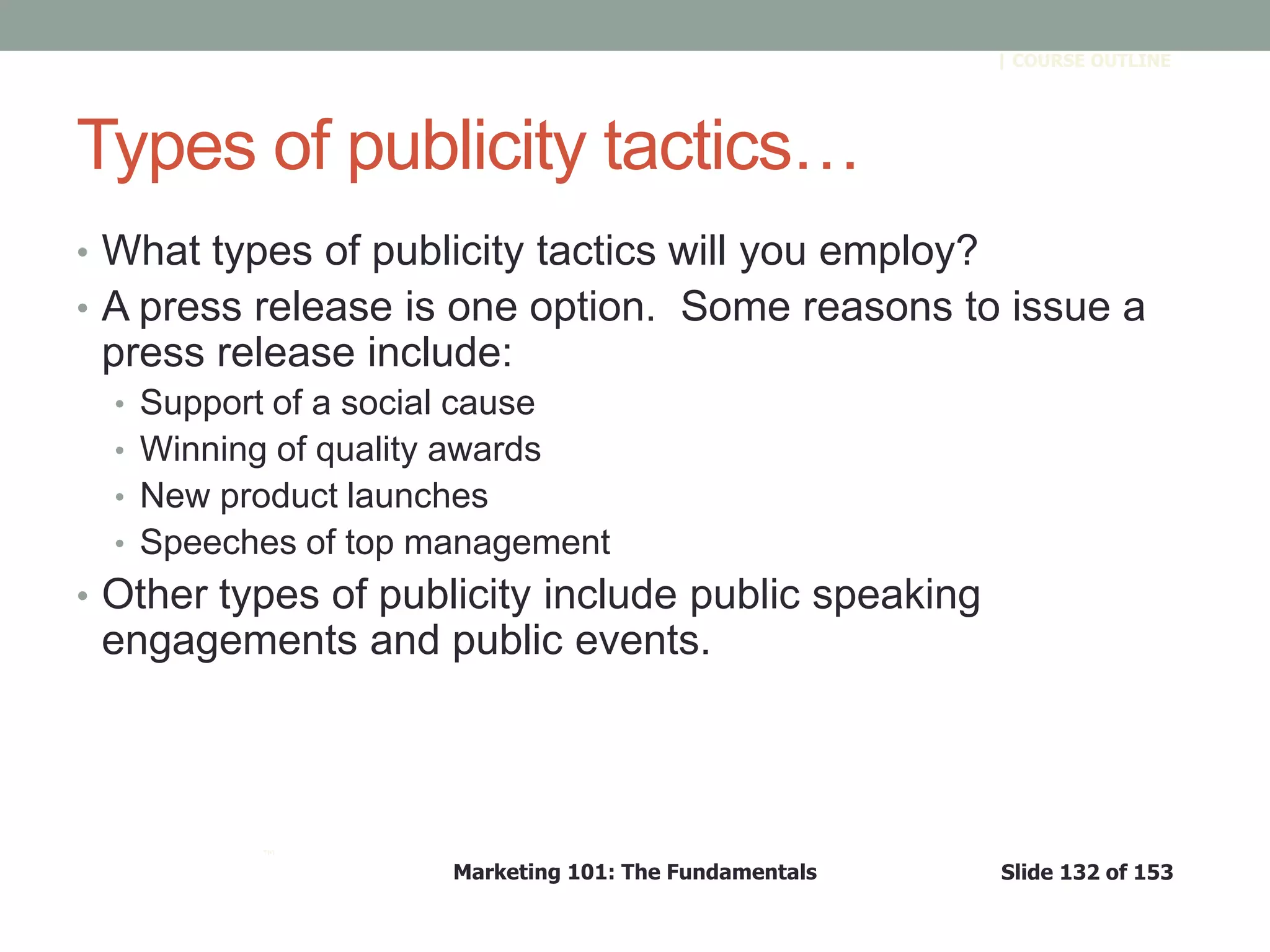 Marketing 101: The Fundamentals Slide 132 of 153
™
| COURSE OUTLINE
Types of publicity tactics…
• What types of publicity tactics will you employ?
• A press release is one option. Some reasons to issue a
press release include:
• Support of a social cause
• Winning of quality awards
• New product launches
• Speeches of top management
• Other types of publicity include public speaking
engagements and public events.
 