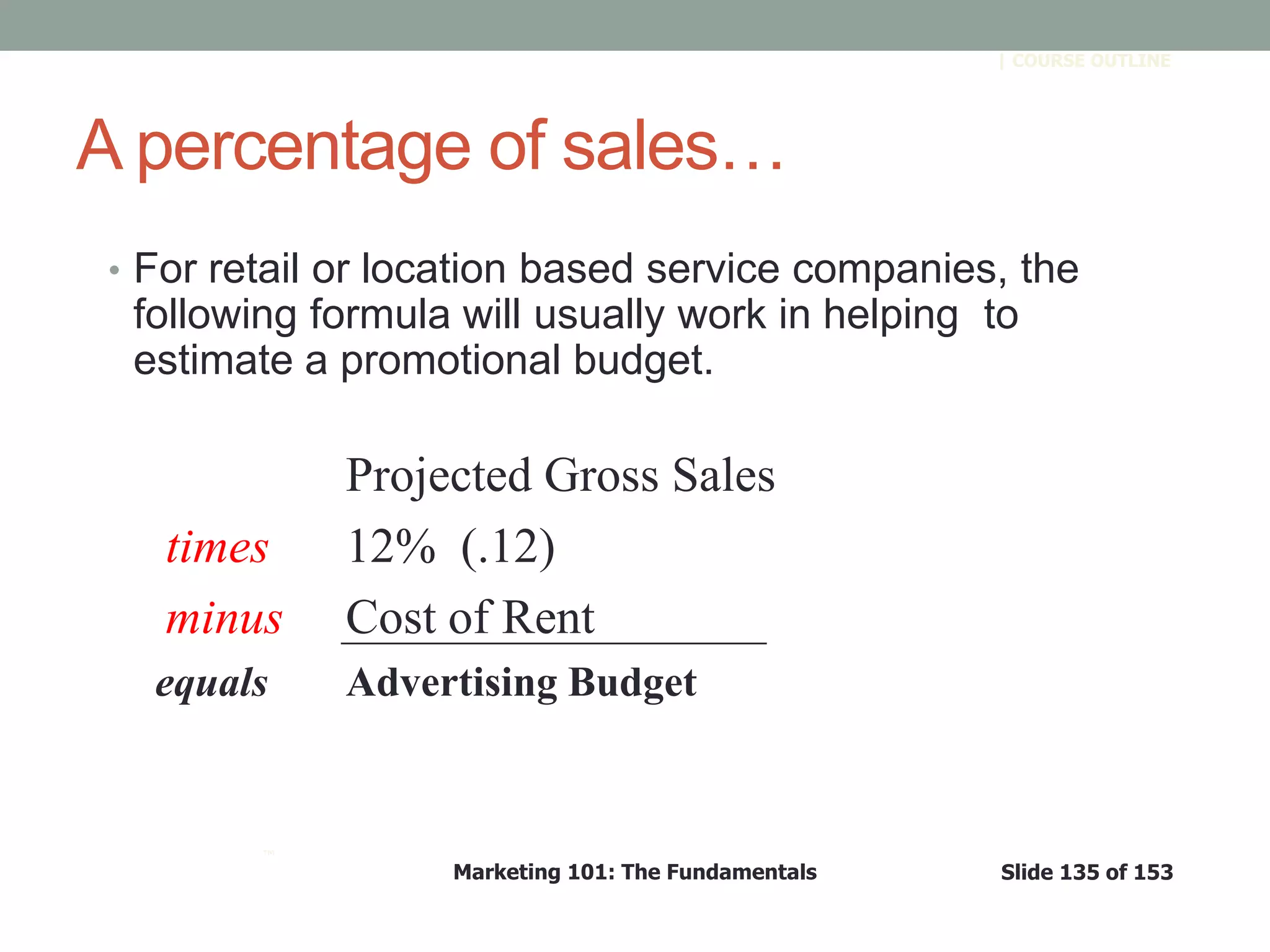 Marketing 101: The Fundamentals Slide 135 of 153
™
| COURSE OUTLINE
A percentage of sales…
• For retail or location based service companies, the
following formula will usually work in helping to
estimate a promotional budget.
Projected Gross Sales
times 12% (.12)
minus Cost of Rent
equals Advertising Budget
 