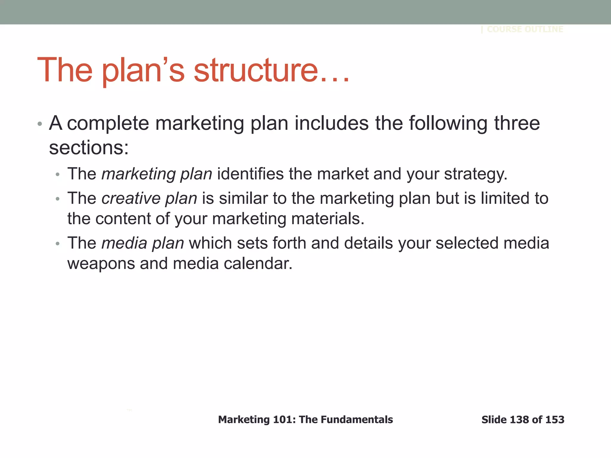 Marketing 101: The Fundamentals Slide 138 of 153
™
| COURSE OUTLINE
The plan’s structure…
• A complete marketing plan includes the following three
sections:
• The marketing plan identifies the market and your strategy.
• The creative plan is similar to the marketing plan but is limited to
the content of your marketing materials.
• The media plan which sets forth and details your selected media
weapons and media calendar.
 