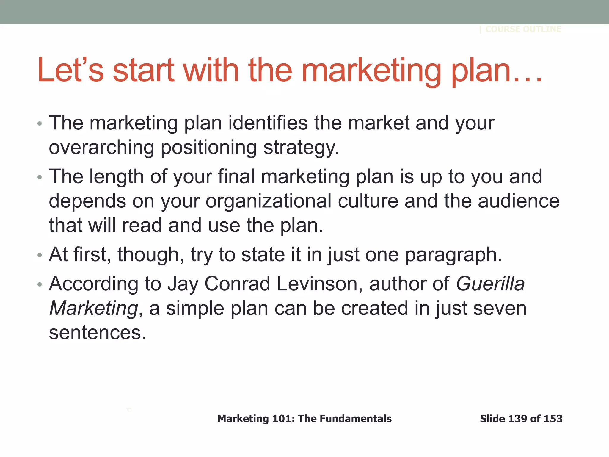Marketing 101: The Fundamentals Slide 139 of 153
™
| COURSE OUTLINE
Let’s start with the marketing plan…
• The marketing plan identifies the market and your
overarching positioning strategy.
• The length of your final marketing plan is up to you and
depends on your organizational culture and the audience
that will read and use the plan.
• At first, though, try to state it in just one paragraph.
• According to Jay Conrad Levinson, author of Guerilla
Marketing, a simple plan can be created in just seven
sentences.
 