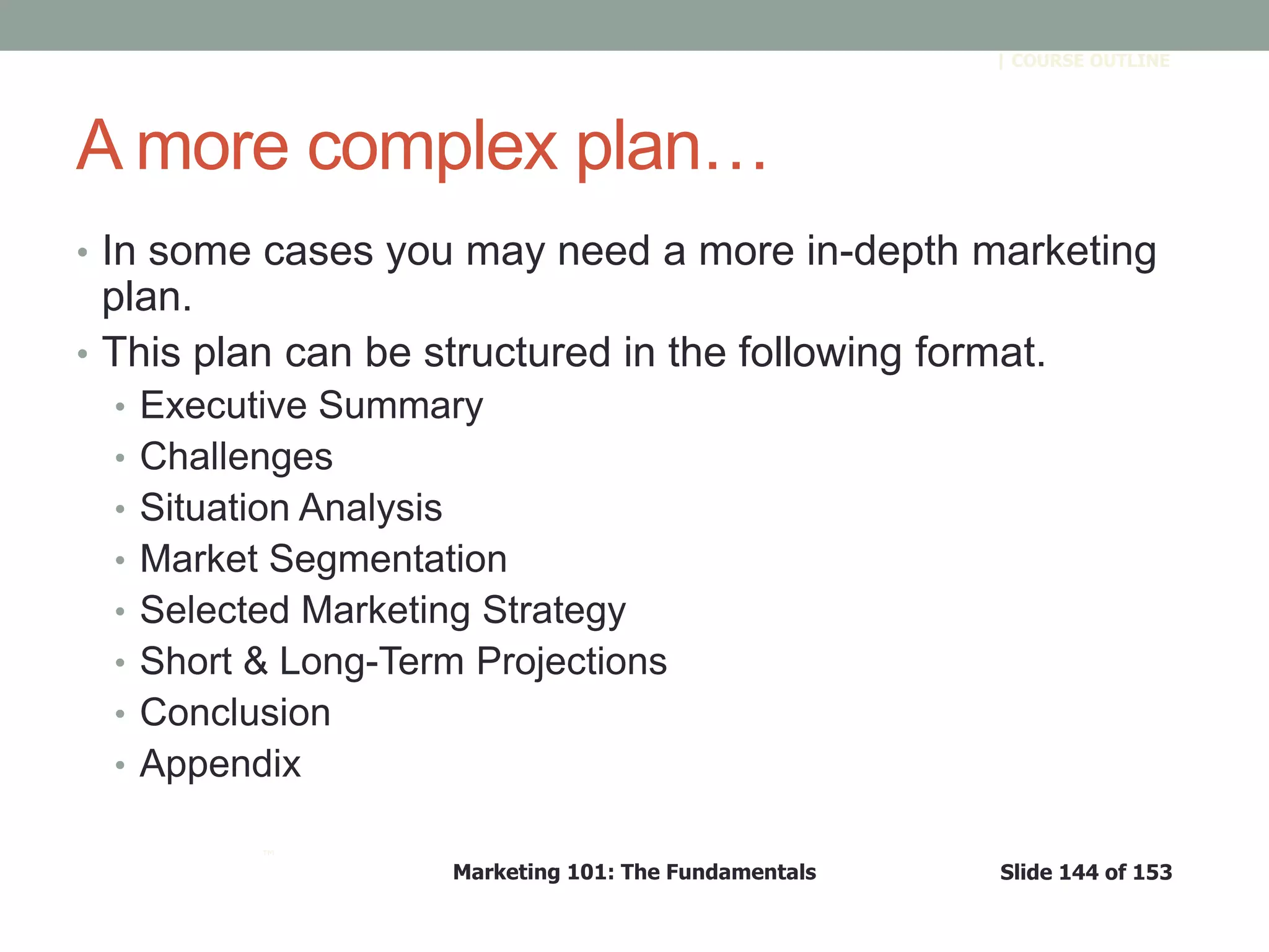 Marketing 101: The Fundamentals Slide 144 of 153
™
| COURSE OUTLINE
A more complex plan…
• In some cases you may need a more in-depth marketing
plan.
• This plan can be structured in the following format.
• Executive Summary
• Challenges
• Situation Analysis
• Market Segmentation
• Selected Marketing Strategy
• Short & Long-Term Projections
• Conclusion
• Appendix
 