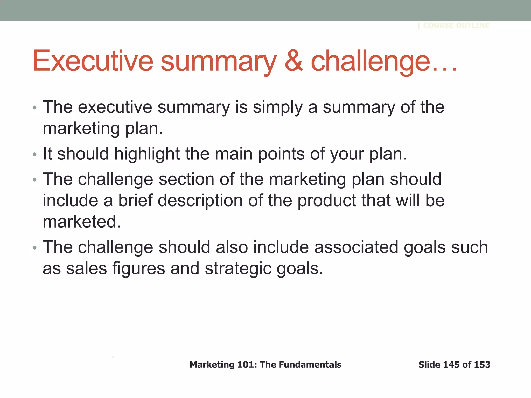 Marketing 101: The Fundamentals Slide 145 of 153
™
| COURSE OUTLINE
Executive summary & challenge…
• The executive summary is simply a summary of the
marketing plan.
• It should highlight the main points of your plan.
• The challenge section of the marketing plan should
include a brief description of the product that will be
marketed.
• The challenge should also include associated goals such
as sales figures and strategic goals.
 