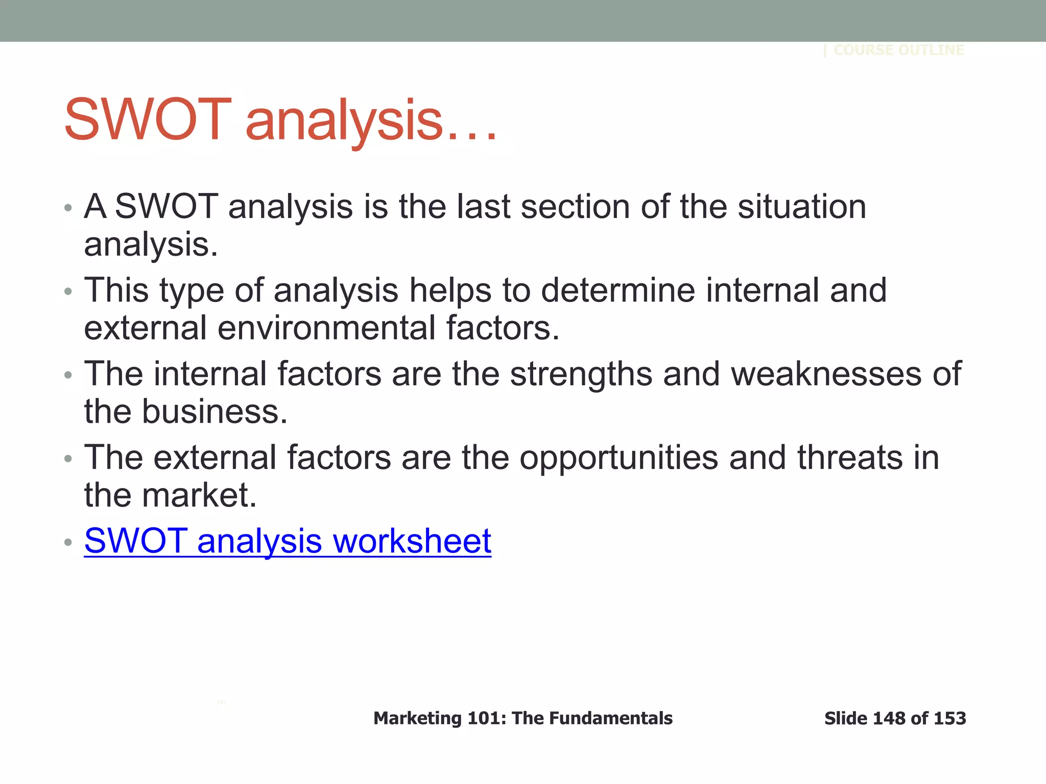 Marketing 101: The Fundamentals Slide 148 of 153
™
| COURSE OUTLINE
SWOT analysis…
• A SWOT analysis is the last section of the situation
analysis.
• This type of analysis helps to determine internal and
external environmental factors.
• The internal factors are the strengths and weaknesses of
the business.
• The external factors are the opportunities and threats in
the market.
• SWOT analysis worksheet
 