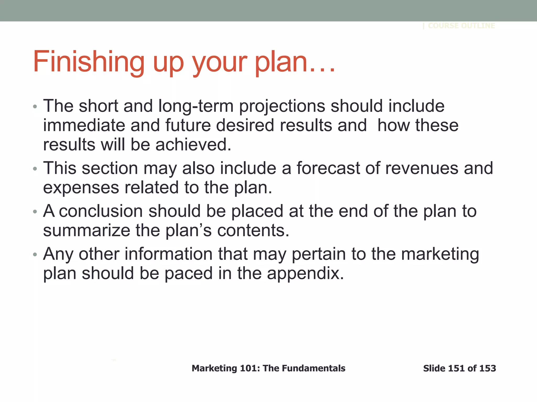 Marketing 101: The Fundamentals Slide 151 of 153
™
| COURSE OUTLINE
Finishing up your plan…
• The short and long-term projections should include
immediate and future desired results and how these
results will be achieved.
• This section may also include a forecast of revenues and
expenses related to the plan.
• A conclusion should be placed at the end of the plan to
summarize the plan’s contents.
• Any other information that may pertain to the marketing
plan should be paced in the appendix.
 